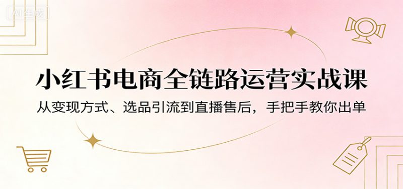 小红书电商全链路运营实战课：从变现方式、选品引流到直播售后，手把手教你出单-1.jpg